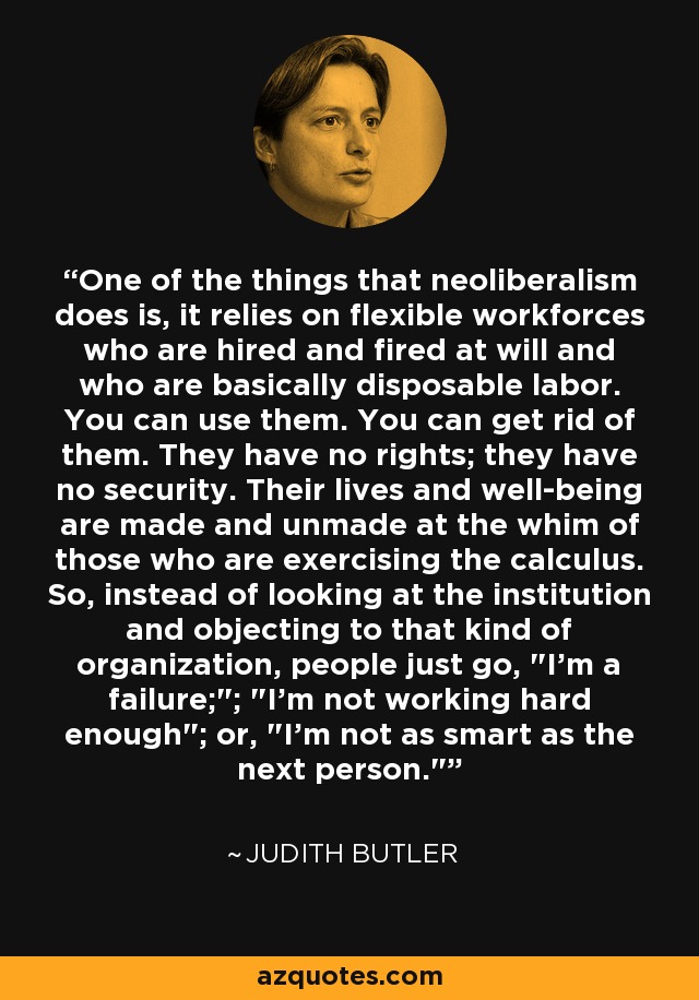 One of the things that neoliberalism does is, it relies on flexible workforces who are hired and fired at will and who are basically disposable labor. You can use them. You can get rid of them. They have no rights; they have no security. Their lives and well-being are made and unmade at the whim of those who are exercising the calculus. So, instead of looking at the institution and objecting to that kind of organization, people just go, 