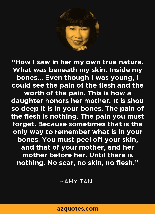 How I saw in her my own true nature. What was beneath my skin. Inside my bones... Even though I was young, I could see the pain of the flesh and the worth of the pain. This is how a daughter honors her mother. It is shou so deep it is in your bones. The pain of the flesh is nothing. The pain you must forget. Because sometimes that is the only way to remember what is in your bones. You must peel off your skin, and that of your mother, and her mother before her. Until there is nothing. No scar, no skin, no flesh. - Amy Tan