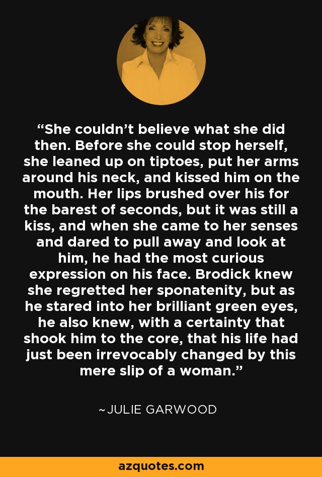 She couldn't believe what she did then. Before she could stop herself, she leaned up on tiptoes, put her arms around his neck, and kissed him on the mouth. Her lips brushed over his for the barest of seconds, but it was still a kiss, and when she came to her senses and dared to pull away and look at him, he had the most curious expression on his face. Brodick knew she regretted her sponatenity, but as he stared into her brilliant green eyes, he also knew, with a certainty that shook him to the core, that his life had just been irrevocably changed by this mere slip of a woman. - Julie Garwood