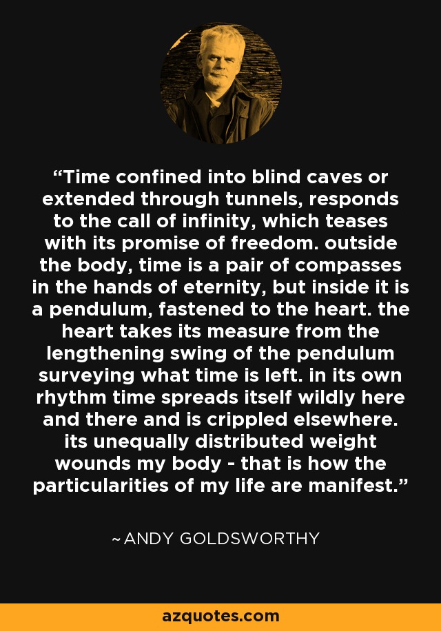 Time confined into blind caves or extended through tunnels, responds to the call of infinity, which teases with its promise of freedom. outside the body, time is a pair of compasses in the hands of eternity, but inside it is a pendulum, fastened to the heart. the heart takes its measure from the lengthening swing of the pendulum surveying what time is left. in its own rhythm time spreads itself wildly here and there and is crippled elsewhere. its unequally distributed weight wounds my body - that is how the particularities of my life are manifest. - Andy Goldsworthy