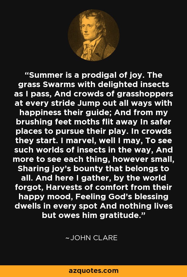 Summer is a prodigal of joy. The grass Swarms with delighted insects as I pass, And crowds of grasshoppers at every stride Jump out all ways with happiness their guide; And from my brushing feet moths flit away In safer places to pursue their play. In crowds they start. I marvel, well I may, To see such worlds of insects in the way, And more to see each thing, however small, Sharing joy's bounty that belongs to all. And here I gather, by the world forgot, Harvests of comfort from their happy mood, Feeling God's blessing dwells in every spot And nothing lives but owes him gratitude. - John Clare