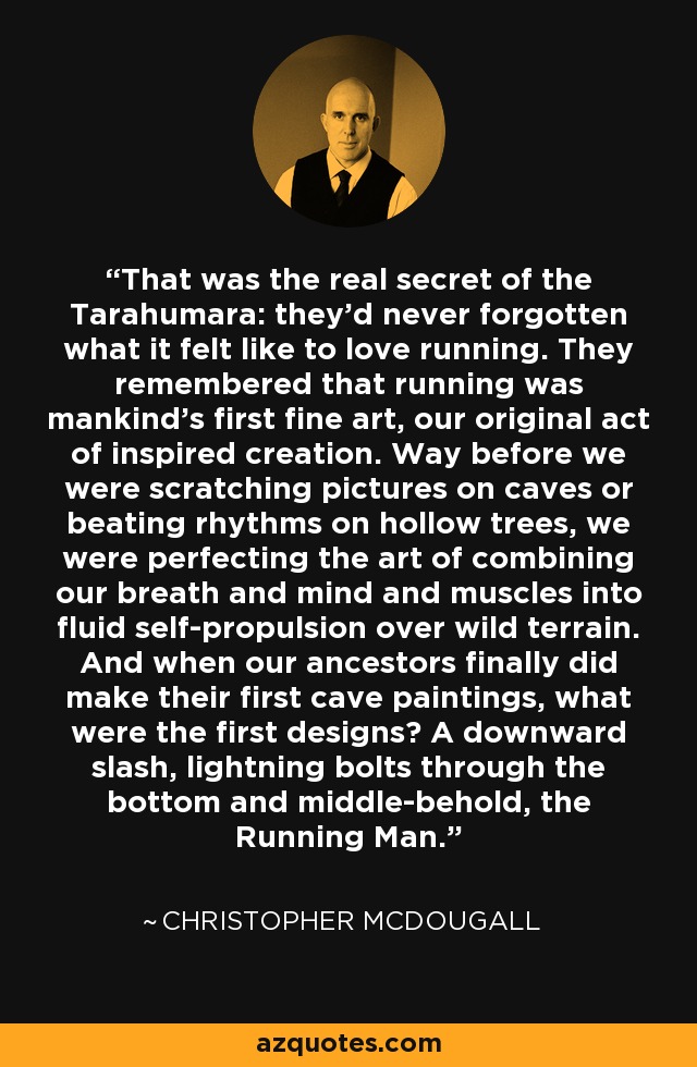 That was the real secret of the Tarahumara: they'd never forgotten what it felt like to love running. They remembered that running was mankind's first fine art, our original act of inspired creation. Way before we were scratching pictures on caves or beating rhythms on hollow trees, we were perfecting the art of combining our breath and mind and muscles into fluid self-propulsion over wild terrain. And when our ancestors finally did make their first cave paintings, what were the first designs? A downward slash, lightning bolts through the bottom and middle-behold, the Running Man. - Christopher McDougall