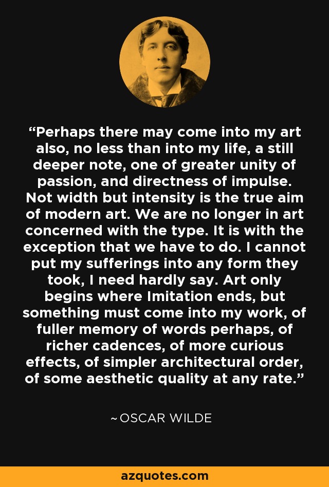 Perhaps there may come into my art also, no less than into my life, a still deeper note, one of greater unity of passion, and directness of impulse. Not width but intensity is the true aim of modern art. We are no longer in art concerned with the type. It is with the exception that we have to do. I cannot put my sufferings into any form they took, I need hardly say. Art only begins where Imitation ends, but something must come into my work, of fuller memory of words perhaps, of richer cadences, of more curious effects, of simpler architectural order, of some aesthetic quality at any rate. - Oscar Wilde