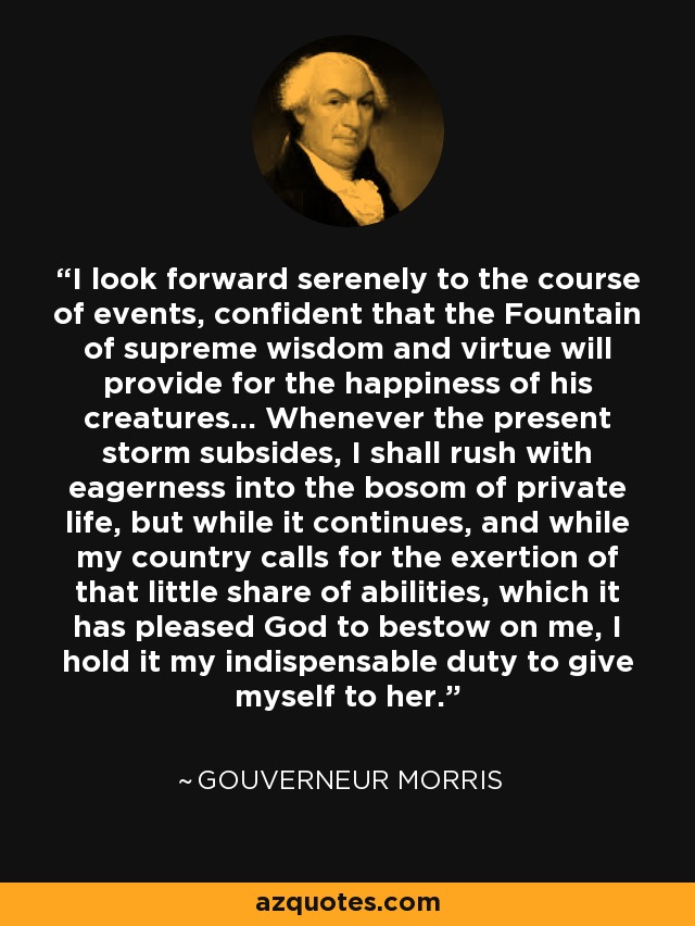 I look forward serenely to the course of events, confident that the Fountain of supreme wisdom and virtue will provide for the happiness of his creatures... Whenever the present storm subsides, I shall rush with eagerness into the bosom of private life, but while it continues, and while my country calls for the exertion of that little share of abilities, which it has pleased God to bestow on me, I hold it my indispensable duty to give myself to her. - Gouverneur Morris