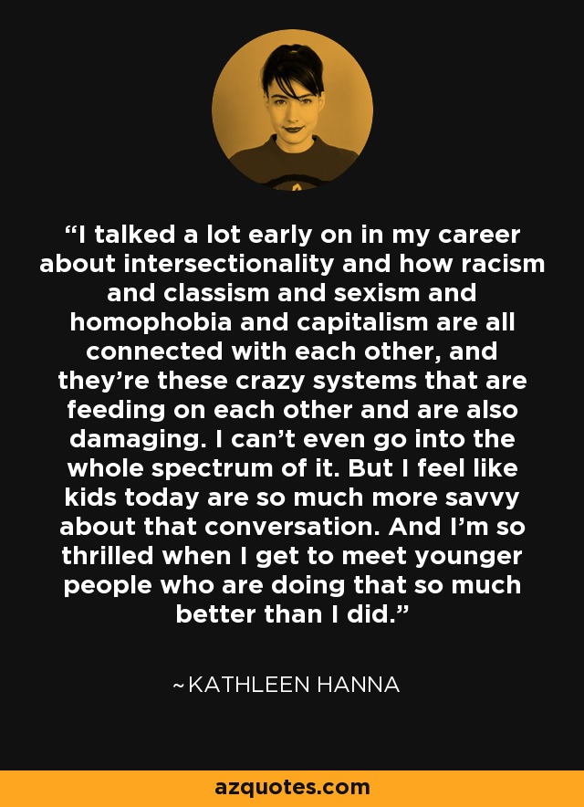 I talked a lot early on in my career about intersectionality and how racism and classism and sexism and homophobia and capitalism are all connected with each other, and they're these crazy systems that are feeding on each other and are also damaging. I can't even go into the whole spectrum of it. But I feel like kids today are so much more savvy about that conversation. And I'm so thrilled when I get to meet younger people who are doing that so much better than I did. - Kathleen Hanna