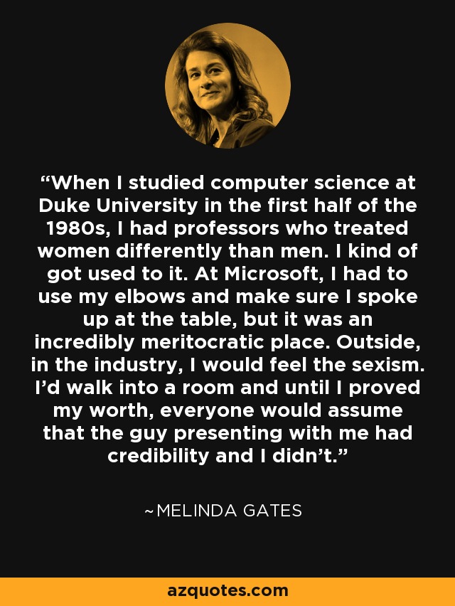 When I studied computer science at Duke University in the first half of the 1980s, I had professors who treated women differently than men. I kind of got used to it. At Microsoft, I had to use my elbows and make sure I spoke up at the table, but it was an incredibly meritocratic place. Outside, in the industry, I would feel the sexism. I'd walk into a room and until I proved my worth, everyone would assume that the guy presenting with me had credibility and I didn't. - Melinda Gates