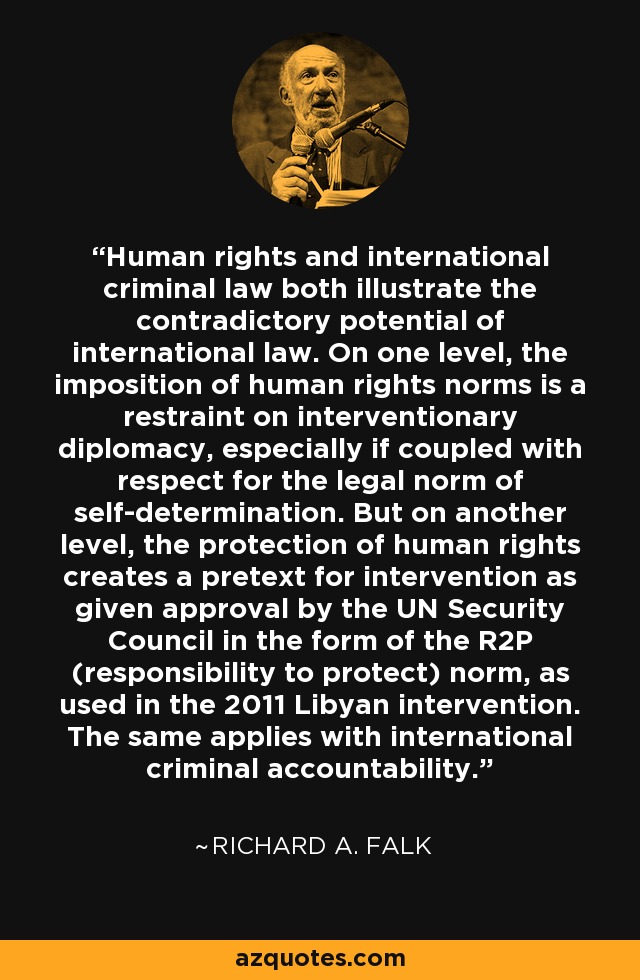 Human rights and international criminal law both illustrate the contradictory potential of international law. On one level, the imposition of human rights norms is a restraint on interventionary diplomacy, especially if coupled with respect for the legal norm of self-determination. But on another level, the protection of human rights creates a pretext for intervention as given approval by the UN Security Council in the form of the R2P (responsibility to protect) norm, as used in the 2011 Libyan intervention. The same applies with international criminal accountability. - Richard A. Falk