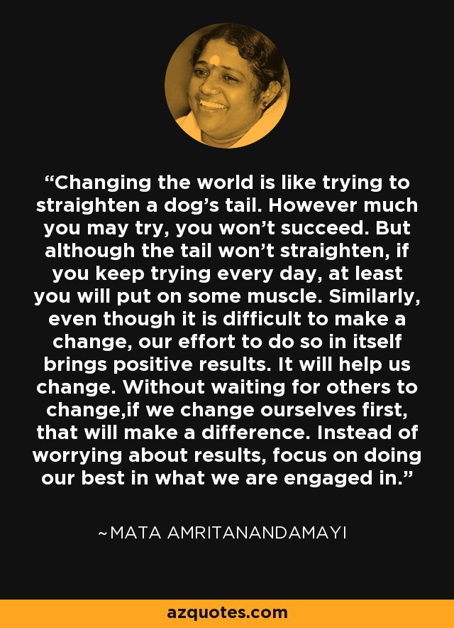 Changing the world is like trying to straighten a dog's tail. However much you may try, you won't succeed. But although the tail won't straighten, if you keep trying every day, at least you will put on some muscle. Similarly, even though it is difficult to make a change, our effort to do so in itself brings positive results. It will help us change. Without waiting for others to change,if we change ourselves first, that will make a difference. Instead of worrying about results, focus on doing our best in what we are engaged in. - Mata Amritanandamayi