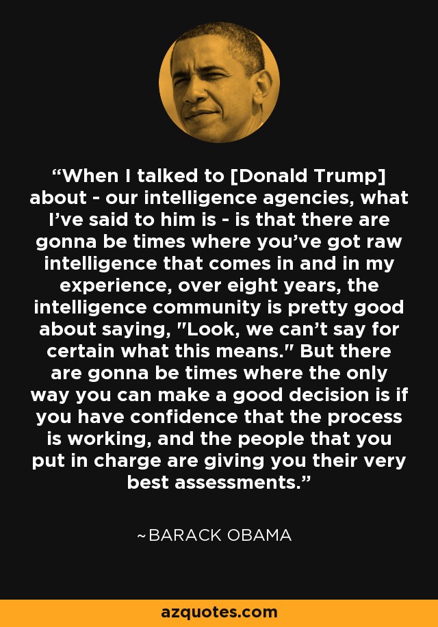 When I talked to [Donald Trump] about - our intelligence agencies, what I've said to him is - is that there are gonna be times where you've got raw intelligence that comes in and in my experience, over eight years, the intelligence community is pretty good about saying, 