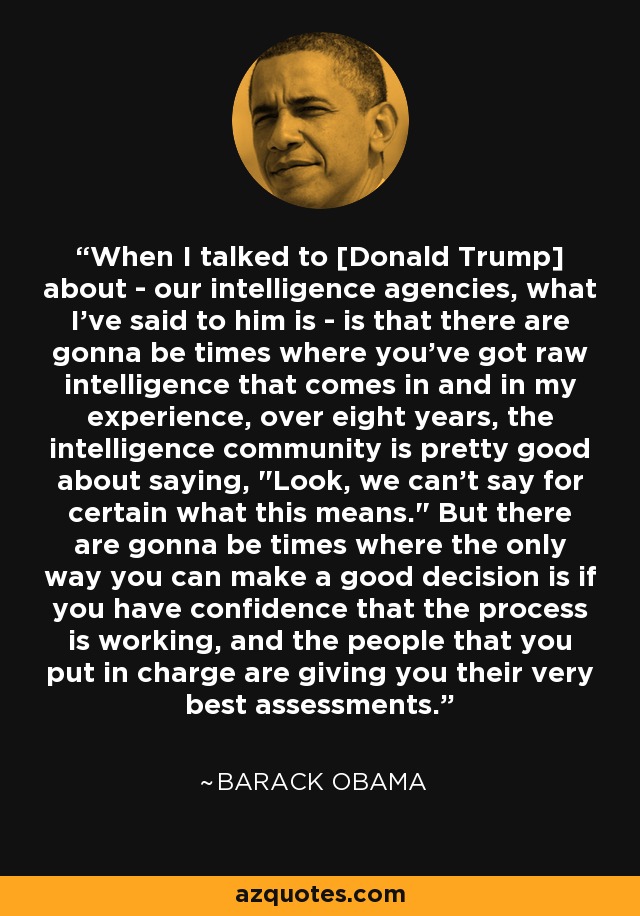When I talked to [Donald Trump] about - our intelligence agencies, what I've said to him is - is that there are gonna be times where you've got raw intelligence that comes in and in my experience, over eight years, the intelligence community is pretty good about saying, 