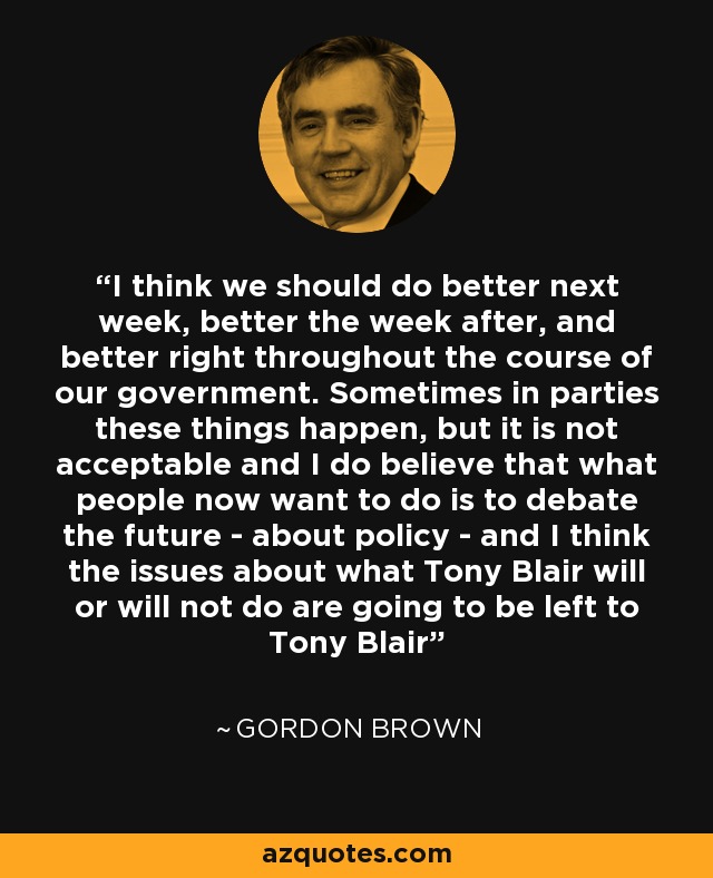 I think we should do better next week, better the week after, and better right throughout the course of our government. Sometimes in parties these things happen, but it is not acceptable and I do believe that what people now want to do is to debate the future - about policy - and I think the issues about what Tony Blair will or will not do are going to be left to Tony Blair - Gordon Brown