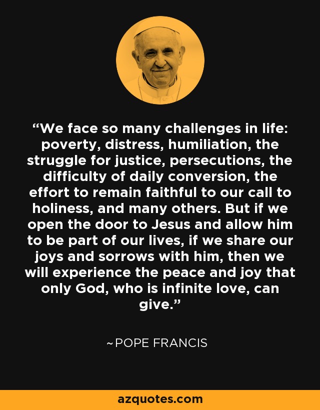 We face so many challenges in life: poverty, distress, humiliation, the struggle for justice, persecutions, the difficulty of daily conversion, the effort to remain faithful to our call to holiness, and many others. But if we open the door to Jesus and allow him to be part of our lives, if we share our joys and sorrows with him, then we will experience the peace and joy that only God, who is infinite love, can give. - Pope Francis