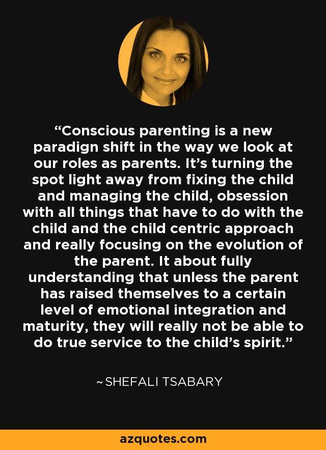 Conscious parenting is a new paradign shift in the way we look at our roles as parents. It's turning the spot light away from fixing the child and managing the child, obsession with all things that have to do with the child and the child centric approach and really focusing on the evolution of the parent. It about fully understanding that unless the parent has raised themselves to a certain level of emotional integration and maturity, they will really not be able to do true service to the child's spirit. - Shefali Tsabary