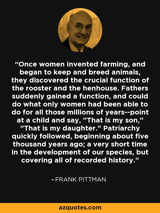 Once women invented farming, and began to keep and breed animals, they discovered the crucial function of the rooster and the henhouse. Fathers suddenly gained a function, and could do what only women had been able to do for all those millions of years--point at a child and say, 