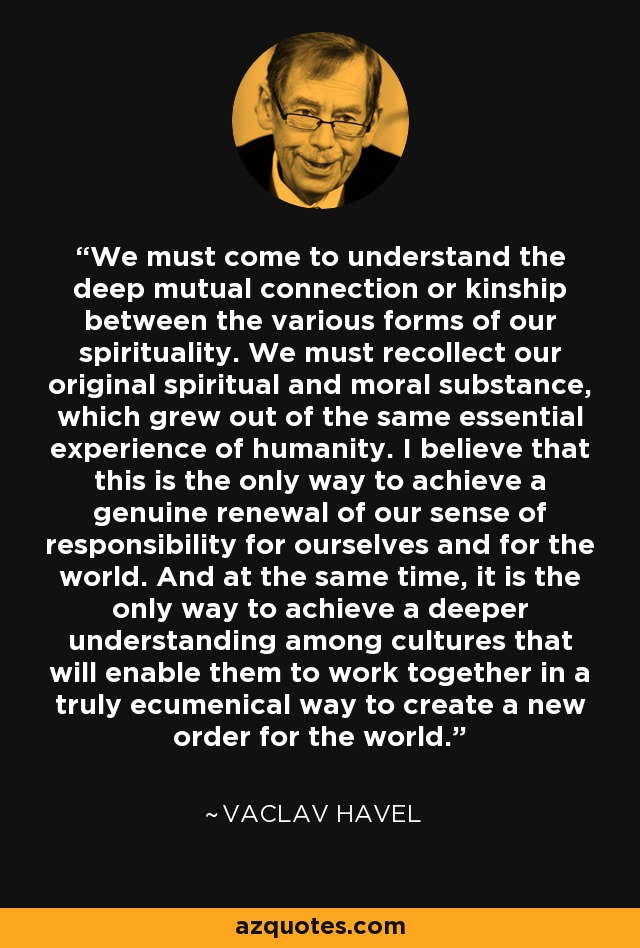 We must come to understand the deep mutual connection or kinship between the various forms of our spirituality. We must recollect our original spiritual and moral substance, which grew out of the same essential experience of humanity. I believe that this is the only way to achieve a genuine renewal of our sense of responsibility for ourselves and for the world. And at the same time, it is the only way to achieve a deeper understanding among cultures that will enable them to work together in a truly ecumenical way to create a new order for the world. - Vaclav Havel