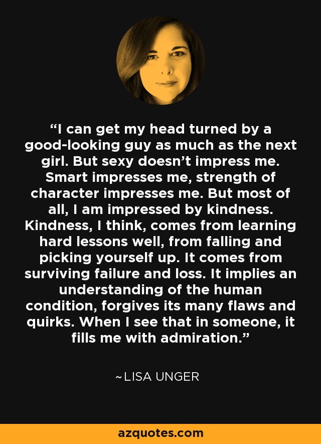 I can get my head turned by a good-looking guy as much as the next girl. But sexy doesn't impress me. Smart impresses me, strength of character impresses me. But most of all, I am impressed by kindness. Kindness, I think, comes from learning hard lessons well, from falling and picking yourself up. It comes from surviving failure and loss. It implies an understanding of the human condition, forgives its many flaws and quirks. When I see that in someone, it fills me with admiration. - Lisa Unger