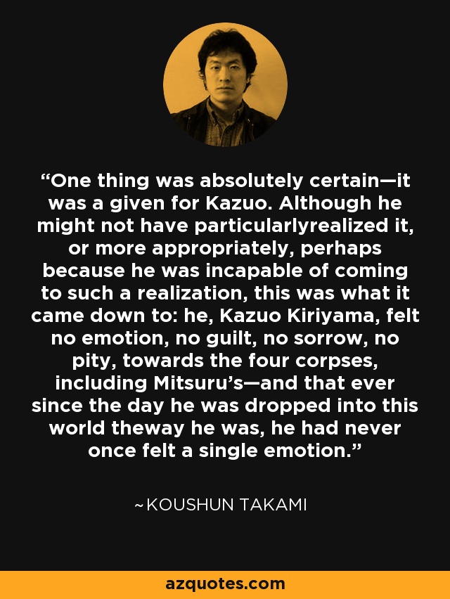 One thing was absolutely certain—it was a given for Kazuo. Although he might not have particularlyrealized it, or more appropriately, perhaps because he was incapable of coming to such a realization, this was what it came down to: he, Kazuo Kiriyama, felt no emotion, no guilt, no sorrow, no pity, towards the four corpses, including Mitsuru's—and that ever since the day he was dropped into this world theway he was, he had never once felt a single emotion. - Koushun Takami