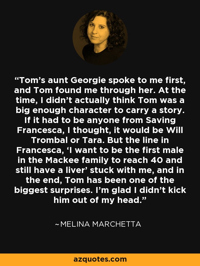 Tom’s aunt Georgie spoke to me first, and Tom found me through her. At the time, I didn’t actually think Tom was a big enough character to carry a story. If it had to be anyone from Saving Francesca, I thought, it would be Will Trombal or Tara. But the line in Francesca, ‘I want to be the first male in the Mackee family to reach 40 and still have a liver’ stuck with me, and in the end, Tom has been one of the biggest surprises. I’m glad I didn’t kick him out of my head. - Melina Marchetta