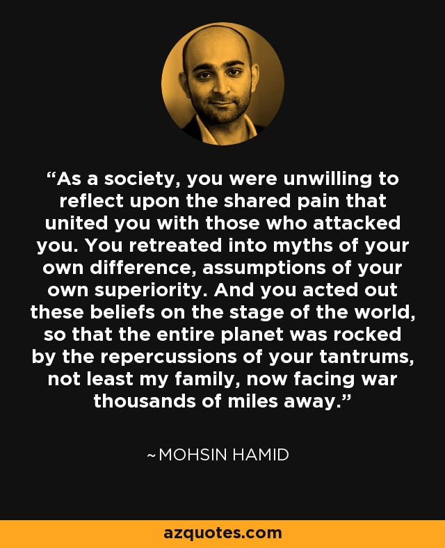 As a society, you were unwilling to reflect upon the shared pain that united you with those who attacked you. You retreated into myths of your own difference, assumptions of your own superiority. And you acted out these beliefs on the stage of the world, so that the entire planet was rocked by the repercussions of your tantrums, not least my family, now facing war thousands of miles away. - Mohsin Hamid