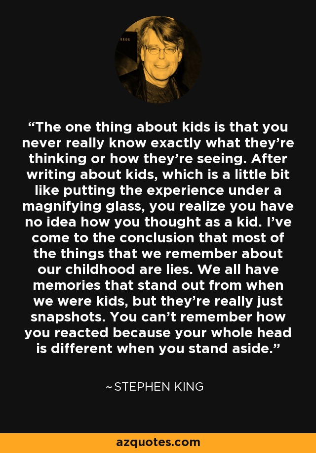 The one thing about kids is that you never really know exactly what they're thinking or how they're seeing. After writing about kids, which is a little bit like putting the experience under a magnifying glass, you realize you have no idea how you thought as a kid. I've come to the conclusion that most of the things that we remember about our childhood are lies. We all have memories that stand out from when we were kids, but they're really just snapshots. You can't remember how you reacted because your whole head is different when you stand aside. - Stephen King