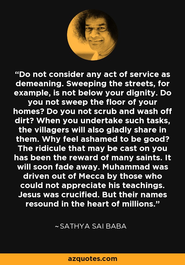 Do not consider any act of service as demeaning. Sweeping the streets, for example, is not below your dignity. Do you not sweep the floor of your homes? Do you not scrub and wash off dirt? When you undertake such tasks, the villagers will also gladly share in them. Why feel ashamed to be good? The ridicule that may be cast on you has been the reward of many saints. It will soon fade away. Muhammad was driven out of Mecca by those who could not appreciate his teachings. Jesus was crucified. But their names resound in the heart of millions. - Sathya Sai Baba