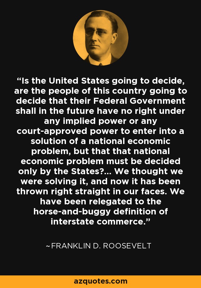 Is the United States going to decide, are the people of this country going to decide that their Federal Government shall in the future have no right under any implied power or any court-approved power to enter into a solution of a national economic problem, but that that national economic problem must be decided only by the States?... We thought we were solving it, and now it has been thrown right straight in our faces. We have been relegated to the horse-and-buggy definition of interstate commerce. - Franklin D. Roosevelt