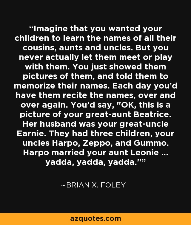 Imagine that you wanted your children to learn the names of all their cousins, aunts and uncles. But you never actually let them meet or play with them. You just showed them pictures of them, and told them to memorize their names. Each day you'd have them recite the names, over and over again. You'd say, 