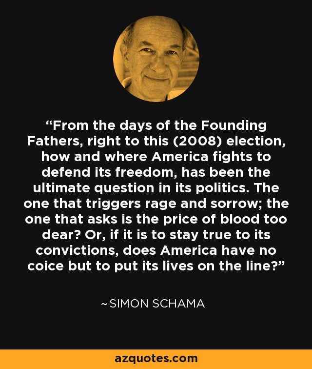 From the days of the Founding Fathers, right to this (2008) election, how and where America fights to defend its freedom, has been the ultimate question in its politics. The one that triggers rage and sorrow; the one that asks is the price of blood too dear? Or, if it is to stay true to its convictions, does America have no coice but to put its lives on the line? - Simon Schama