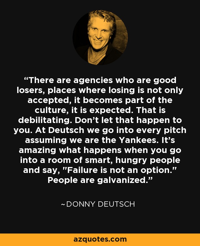 There are agencies who are good losers, places where losing is not only accepted, it becomes part of the culture, it is expected. That is debilitating. Don't let that happen to you. At Deutsch we go into every pitch assuming we are the Yankees. It's amazing what happens when you go into a room of smart, hungry people and say, 