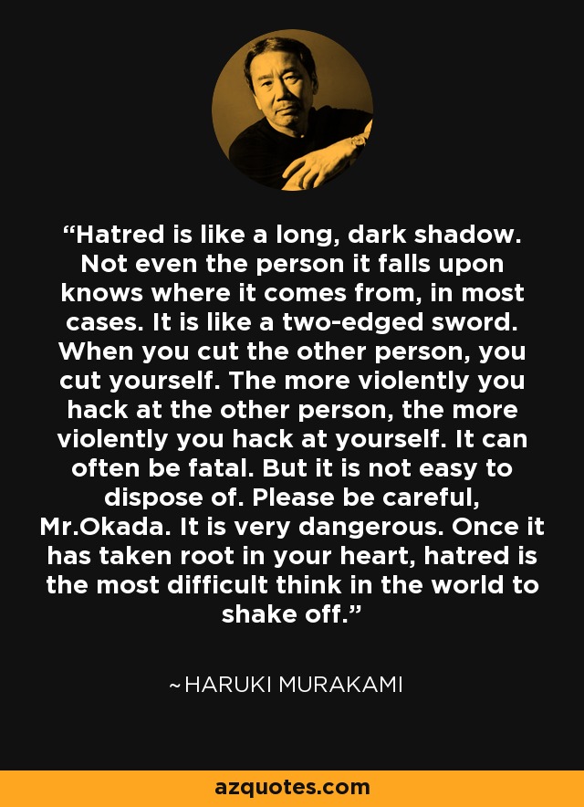 Hatred is like a long, dark shadow. Not even the person it falls upon knows where it comes from, in most cases. It is like a two-edged sword. When you cut the other person, you cut yourself. The more violently you hack at the other person, the more violently you hack at yourself. It can often be fatal. But it is not easy to dispose of. Please be careful, Mr.Okada. It is very dangerous. Once it has taken root in your heart, hatred is the most difficult think in the world to shake off. - Haruki Murakami