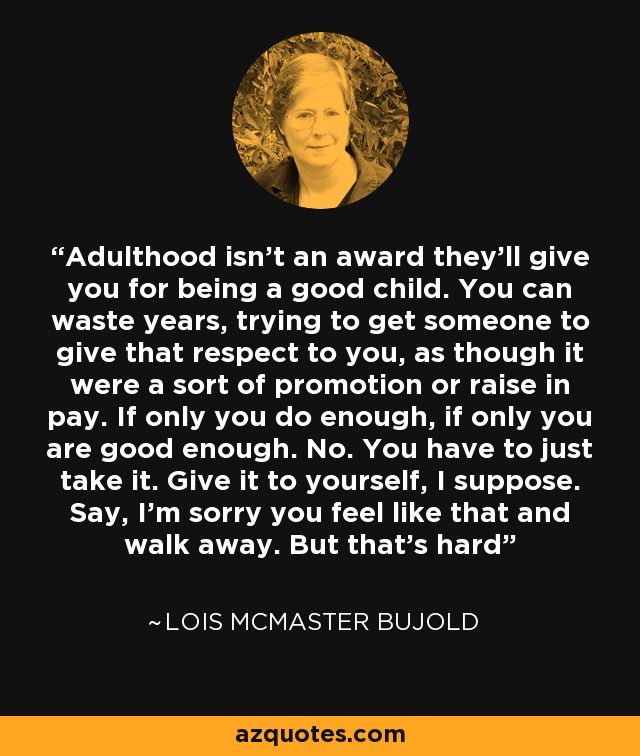 Adulthood isn't an award they'll give you for being a good child. You can waste years, trying to get someone to give that respect to you, as though it were a sort of promotion or raise in pay. If only you do enough, if only you are good enough. No. You have to just take it. Give it to yourself, I suppose. Say, I'm sorry you feel like that and walk away. But that's hard - Lois McMaster Bujold