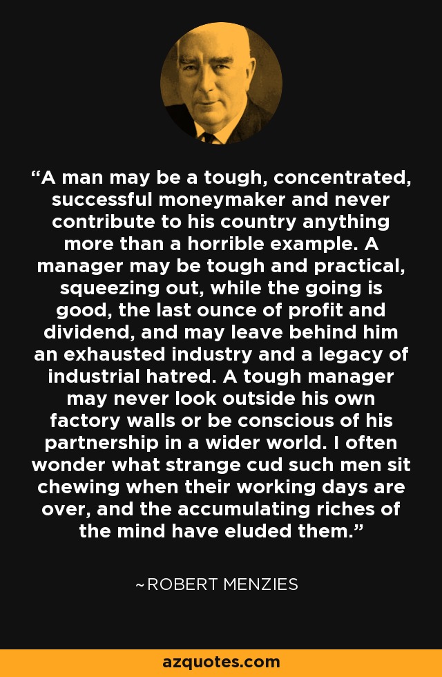 A man may be a tough, concentrated, successful moneymaker and never contribute to his country anything more than a horrible example. A manager may be tough and practical, squeezing out, while the going is good, the last ounce of profit and dividend, and may leave behind him an exhausted industry and a legacy of industrial hatred. A tough manager may never look outside his own factory walls or be conscious of his partnership in a wider world. I often wonder what strange cud such men sit chewing when their working days are over, and the accumulating riches of the mind have eluded them. - Robert Menzies A man may be a tough, concentrated, successful moneymaker and never contribute to his country anything more than a horrible example. A manager may be tough and practical, squeezing out, while the going is good, the last ounce of profit and dividend, and may leave behind him an exhausted industry and a legacy of industrial hatred. A tough manager may never look outside his own factory walls or be conscious of his partnership in a wider world. I often wonder what strange cud such men sit chewing when their working days are over, and the accumulating riches of the mind have eluded them. - Robert Menzies