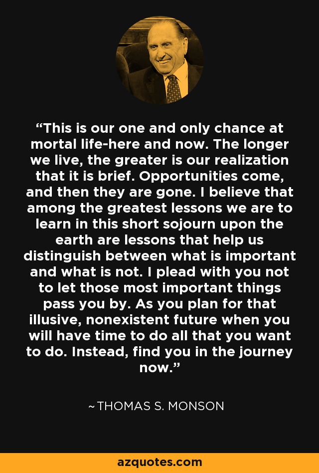 This is our one and only chance at mortal life-here and now. The longer we live, the greater is our realization that it is brief. Opportunities come, and then they are gone. I believe that among the greatest lessons we are to learn in this short sojourn upon the earth are lessons that help us distinguish between what is important and what is not. I plead with you not to let those most important things pass you by. As you plan for that illusive, nonexistent future when you will have time to do all that you want to do. Instead, find you in the journey now. - Thomas S. Monson