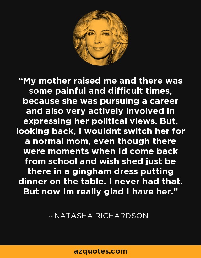 My mother raised me and there was some painful and difficult times, because she was pursuing a career and also very actively involved in expressing her political views. But, looking back, I wouldnt switch her for a normal mom, even though there were moments when Id come back from school and wish shed just be there in a gingham dress putting dinner on the table. I never had that. But now Im really glad I have her. - Natasha Richardson