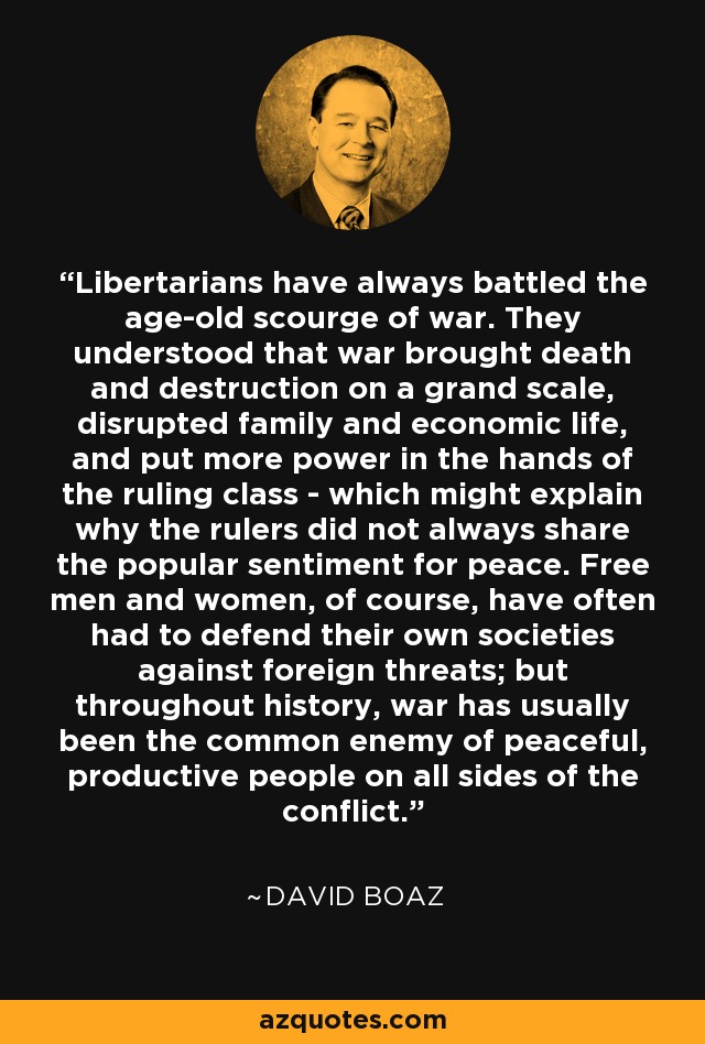 Libertarians have always battled the age-old scourge of war. They understood that war brought death and destruction on a grand scale, disrupted family and economic life, and put more power in the hands of the ruling class - which might explain why the rulers did not always share the popular sentiment for peace. Free men and women, of course, have often had to defend their own societies against foreign threats; but throughout history, war has usually been the common enemy of peaceful, productive people on all sides of the conflict. - David Boaz