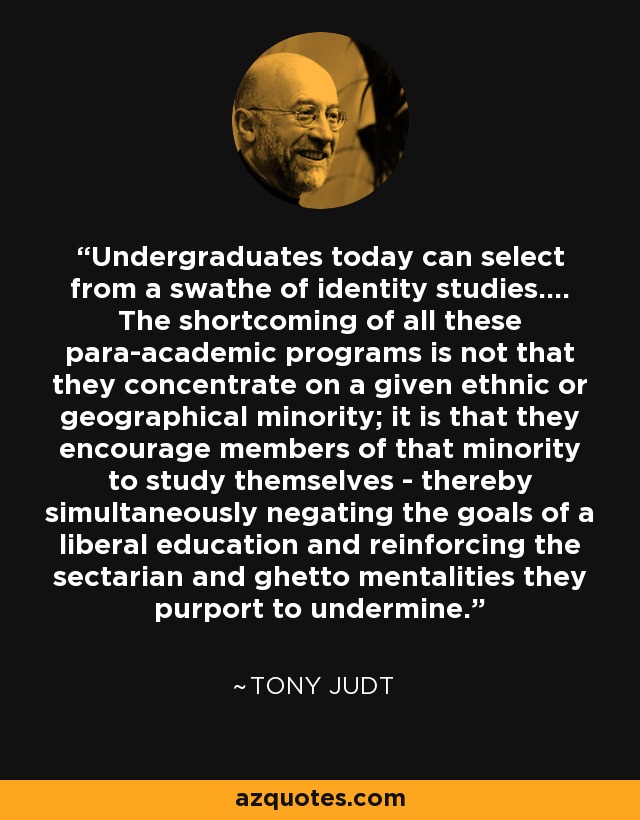 Undergraduates today can select from a swathe of identity studies.... The shortcoming of all these para-academic programs is not that they concentrate on a given ethnic or geographical minority; it is that they encourage members of that minority to study themselves - thereby simultaneously negating the goals of a liberal education and reinforcing the sectarian and ghetto mentalities they purport to undermine. - Tony Judt