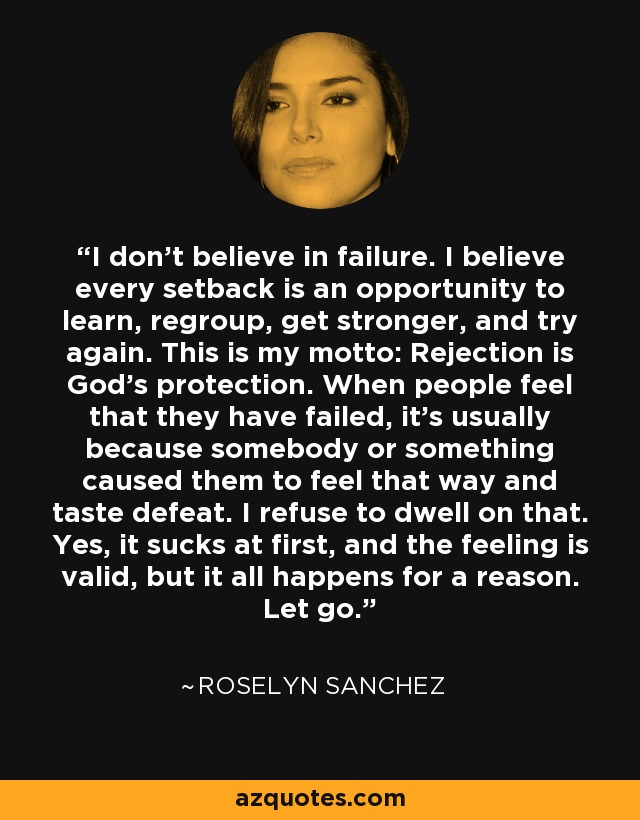 I don't believe in failure. I believe every setback is an opportunity to learn, regroup, get stronger, and try again. This is my motto: Rejection is God's protection. When people feel that they have failed, it's usually because somebody or something caused them to feel that way and taste defeat. I refuse to dwell on that. Yes, it sucks at first, and the feeling is valid, but it all happens for a reason. Let go. - Roselyn Sanchez
