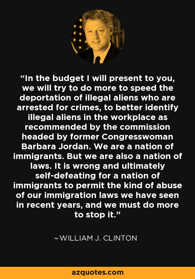 In the budget I will present to you, we will try to do more to speed the deportation of illegal aliens who are arrested for crimes, to better identify illegal aliens in the workplace as recommended by the commission headed by former Congresswoman Barbara Jordan. We are a nation of immigrants. But we are also a nation of laws. It is wrong and ultimately self-defeating for a nation of immigrants to permit the kind of abuse of our immigration laws we have seen in recent years, and we must do more to stop it. - William J. Clinton