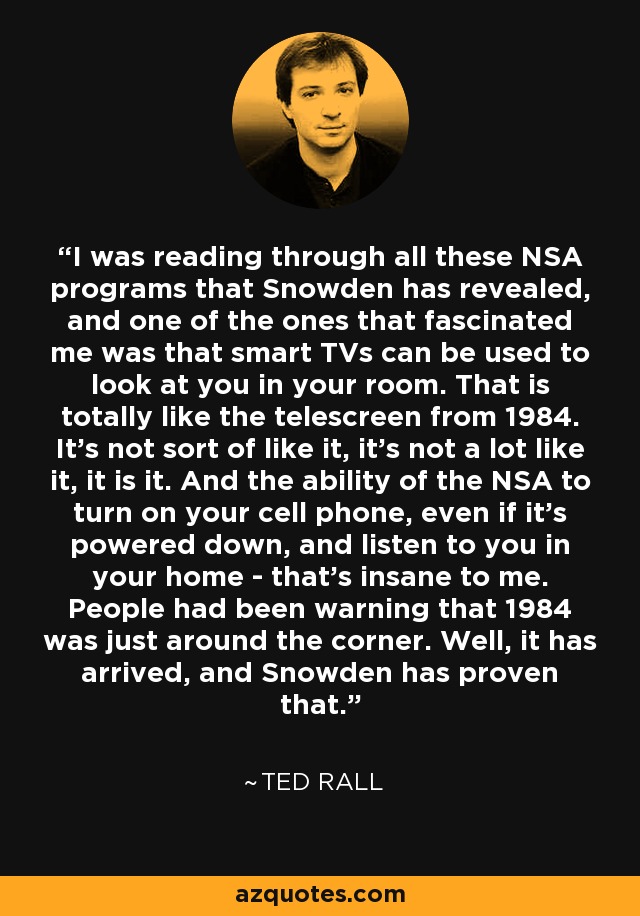 I was reading through all these NSA programs that Snowden has revealed, and one of the ones that fascinated me was that smart TVs can be used to look at you in your room. That is totally like the telescreen from 1984. It's not sort of like it, it's not a lot like it, it is it. And the ability of the NSA to turn on your cell phone, even if it's powered down, and listen to you in your home - that's insane to me. People had been warning that 1984 was just around the corner. Well, it has arrived, and Snowden has proven that. - Ted Rall