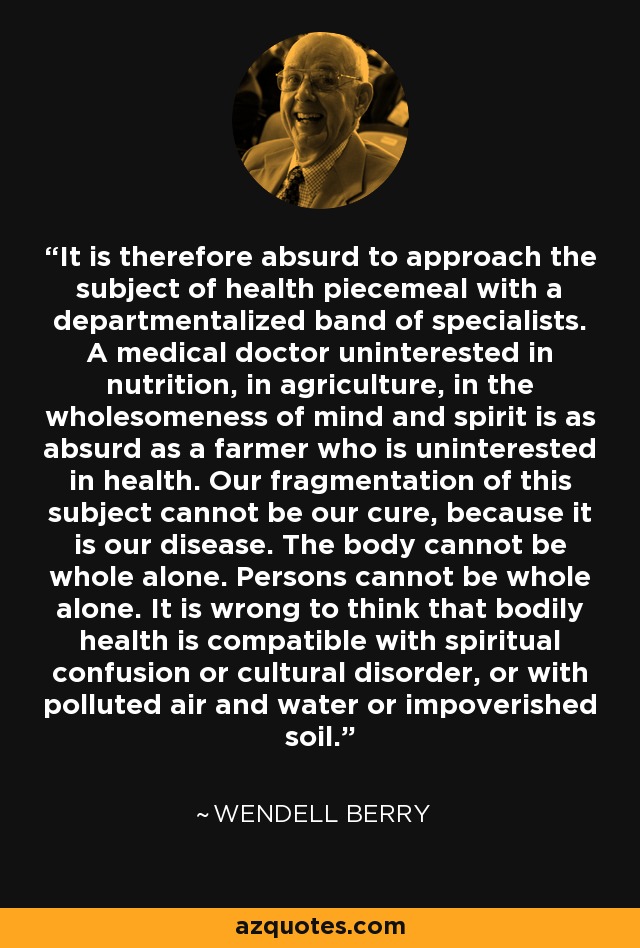It is therefore absurd to approach the subject of health piecemeal with a departmentalized band of specialists. A medical doctor uninterested in nutrition, in agriculture, in the wholesomeness of mind and spirit is as absurd as a farmer who is uninterested in health. Our fragmentation of this subject cannot be our cure, because it is our disease. The body cannot be whole alone. Persons cannot be whole alone. It is wrong to think that bodily health is compatible with spiritual confusion or cultural disorder, or with polluted air and water or impoverished soil. - Wendell Berry