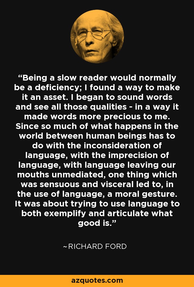 Being a slow reader would normally be a deficiency; I found a way to make it an asset. I began to sound words and see all those qualities - in a way it made words more precious to me. Since so much of what happens in the world between human beings has to do with the inconsideration of language, with the imprecision of language, with language leaving our mouths unmediated, one thing which was sensuous and visceral led to, in the use of language, a moral gesture. It was about trying to use language to both exemplify and articulate what good is. - Richard Ford