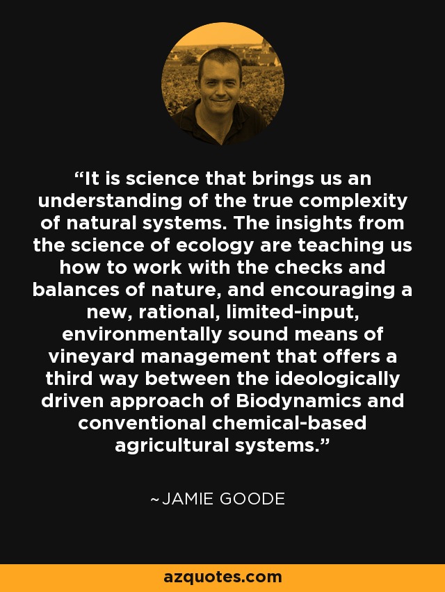 It is science that brings us an understanding of the true complexity of natural systems. The insights from the science of ecology are teaching us how to work with the checks and balances of nature, and encouraging a new, rational, limited-input, environmentally sound means of vineyard management that offers a third way between the ideologically driven approach of Biodynamics and conventional chemical-based agricultural systems. - Jamie Goode