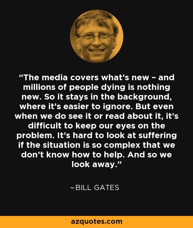 The media covers what’s new – and millions of people dying is nothing new. So it stays in the background, where it’s easier to ignore. But even when we do see it or read about it, it’s difficult to keep our eyes on the problem. It’s hard to look at suffering if the situation is so complex that we don’t know how to help. And so we look away. - Bill Gates