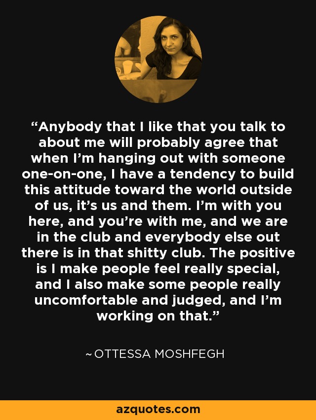 Anybody that I like that you talk to about me will probably agree that when I'm hanging out with someone one-on-one, I have a tendency to build this attitude toward the world outside of us, it's us and them. I'm with you here, and you're with me, and we are in the club and everybody else out there is in that shitty club. The positive is I make people feel really special, and I also make some people really uncomfortable and judged, and I'm working on that. - Ottessa Moshfegh