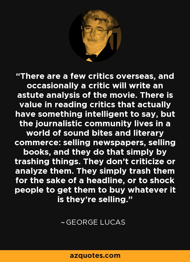 There are a few critics overseas, and occasionally a critic will write an astute analysis of the movie. There is value in reading critics that actually have something intelligent to say, but the journalistic community lives in a world of sound bites and literary commerce: selling newspapers, selling books, and they do that simply by trashing things. They don't criticize or analyze them. They simply trash them for the sake of a headline, or to shock people to get them to buy whatever it is they're selling. - George Lucas