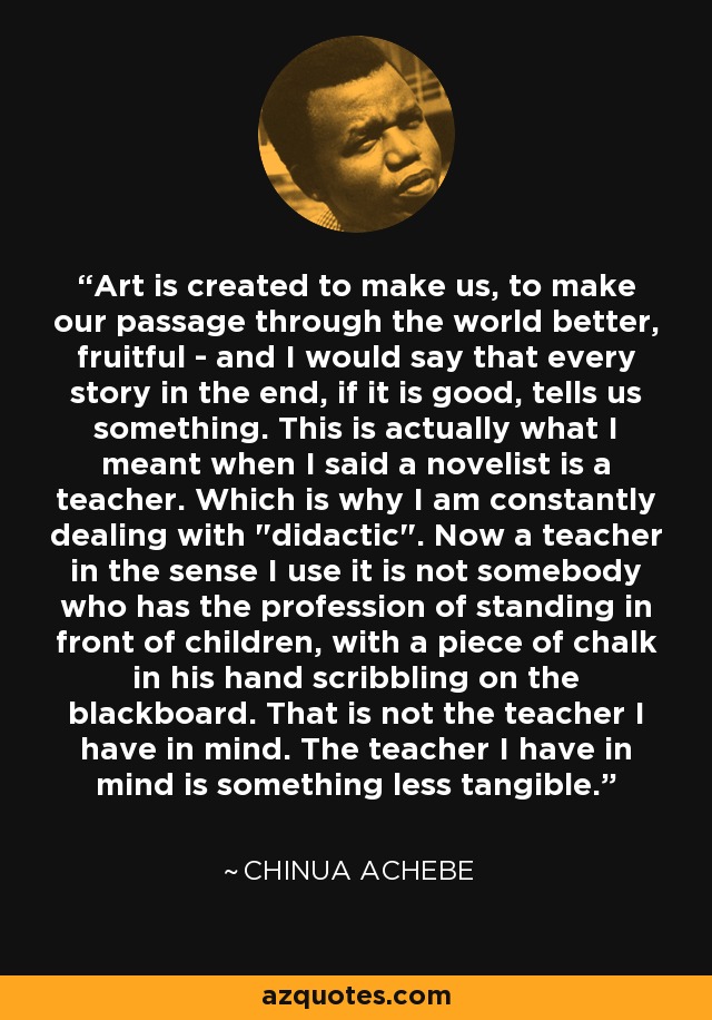 Art is created to make us, to make our passage through the world better, fruitful - and I would say that every story in the end, if it is good, tells us something. This is actually what I meant when I said a novelist is a teacher. Which is why I am constantly dealing with 