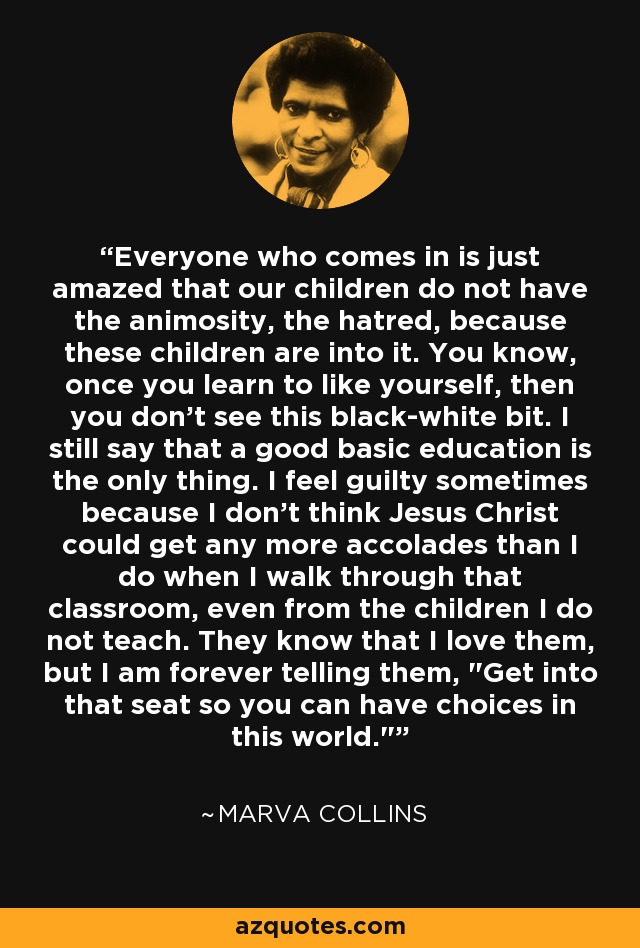 Everyone who comes in is just amazed that our children do not have the animosity, the hatred, because these children are into it. You know, once you learn to like yourself, then you don't see this black-white bit. I still say that a good basic education is the only thing. I feel guilty sometimes because I don't think Jesus Christ could get any more accolades than I do when I walk through that classroom, even from the children I do not teach. They know that I love them, but I am forever telling them, 