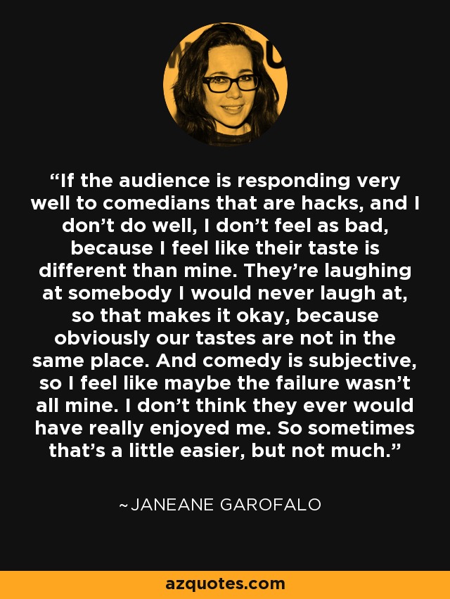 If the audience is responding very well to comedians that are hacks, and I don't do well, I don't feel as bad, because I feel like their taste is different than mine. They're laughing at somebody I would never laugh at, so that makes it okay, because obviously our tastes are not in the same place. And comedy is subjective, so I feel like maybe the failure wasn't all mine. I don't think they ever would have really enjoyed me. So sometimes that's a little easier, but not much. - Janeane Garofalo
