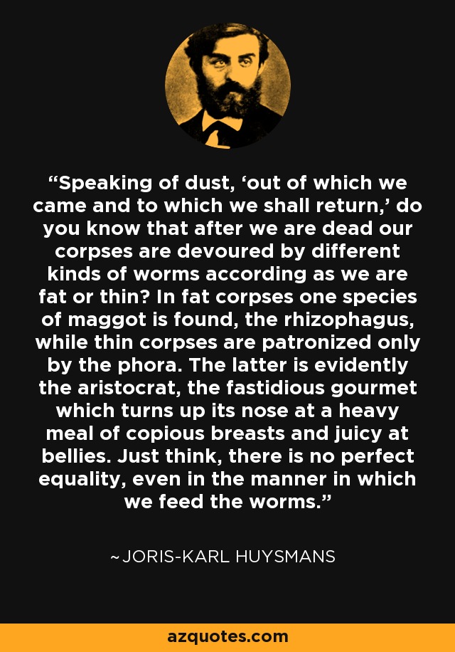 Speaking of dust, ‘out of which we came and to which we shall return,’ do you know that after we are dead our corpses are devoured by different kinds of worms according as we are fat or thin? In fat corpses one species of maggot is found, the rhizophagus, while thin corpses are patronized only by the phora. The latter is evidently the aristocrat, the fastidious gourmet which turns up its nose at a heavy meal of copious breasts and juicy at bellies. Just think, there is no perfect equality, even in the manner in which we feed the worms. - Joris-Karl Huysmans