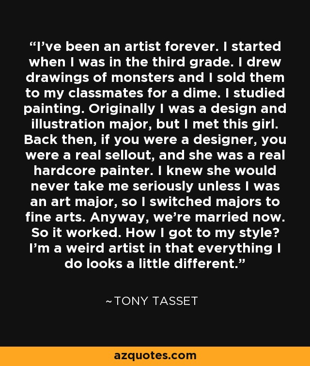 I've been an artist forever. I started when I was in the third grade. I drew drawings of monsters and I sold them to my classmates for a dime. I studied painting. Originally I was a design and illustration major, but I met this girl. Back then, if you were a designer, you were a real sellout, and she was a real hardcore painter. I knew she would never take me seriously unless I was an art major, so I switched majors to fine arts. Anyway, we're married now. So it worked. How I got to my style? I'm a weird artist in that everything I do looks a little different. - Tony Tasset